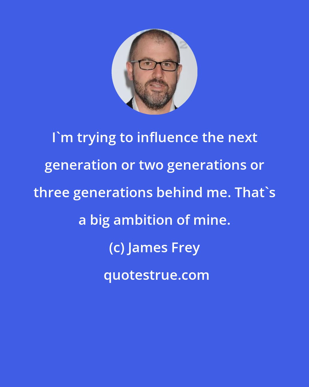 James Frey: I'm trying to influence the next generation or two generations or three generations behind me. That's a big ambition of mine.