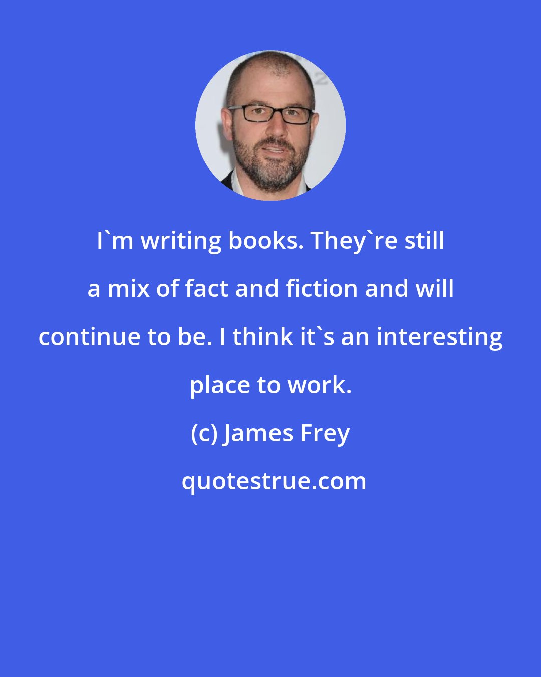 James Frey: I'm writing books. They're still a mix of fact and fiction and will continue to be. I think it's an interesting place to work.