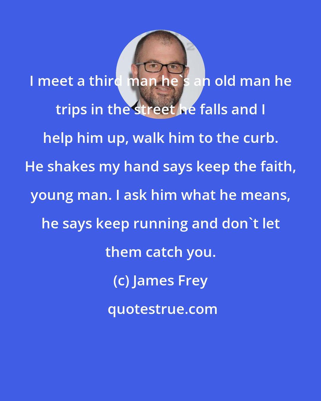 James Frey: I meet a third man he's an old man he trips in the street he falls and I help him up, walk him to the curb. He shakes my hand says keep the faith, young man. I ask him what he means, he says keep running and don't let them catch you.