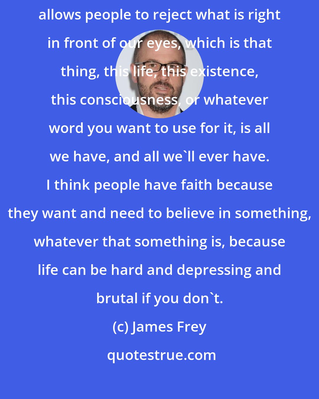 James Frey: I think God is something that people use to avoid reality. I think faith allows people to reject what is right in front of our eyes, which is that thing, this life, this existence, this consciousness, or whatever word you want to use for it, is all we have, and all we'll ever have. I think people have faith because they want and need to believe in something, whatever that something is, because life can be hard and depressing and brutal if you don't.