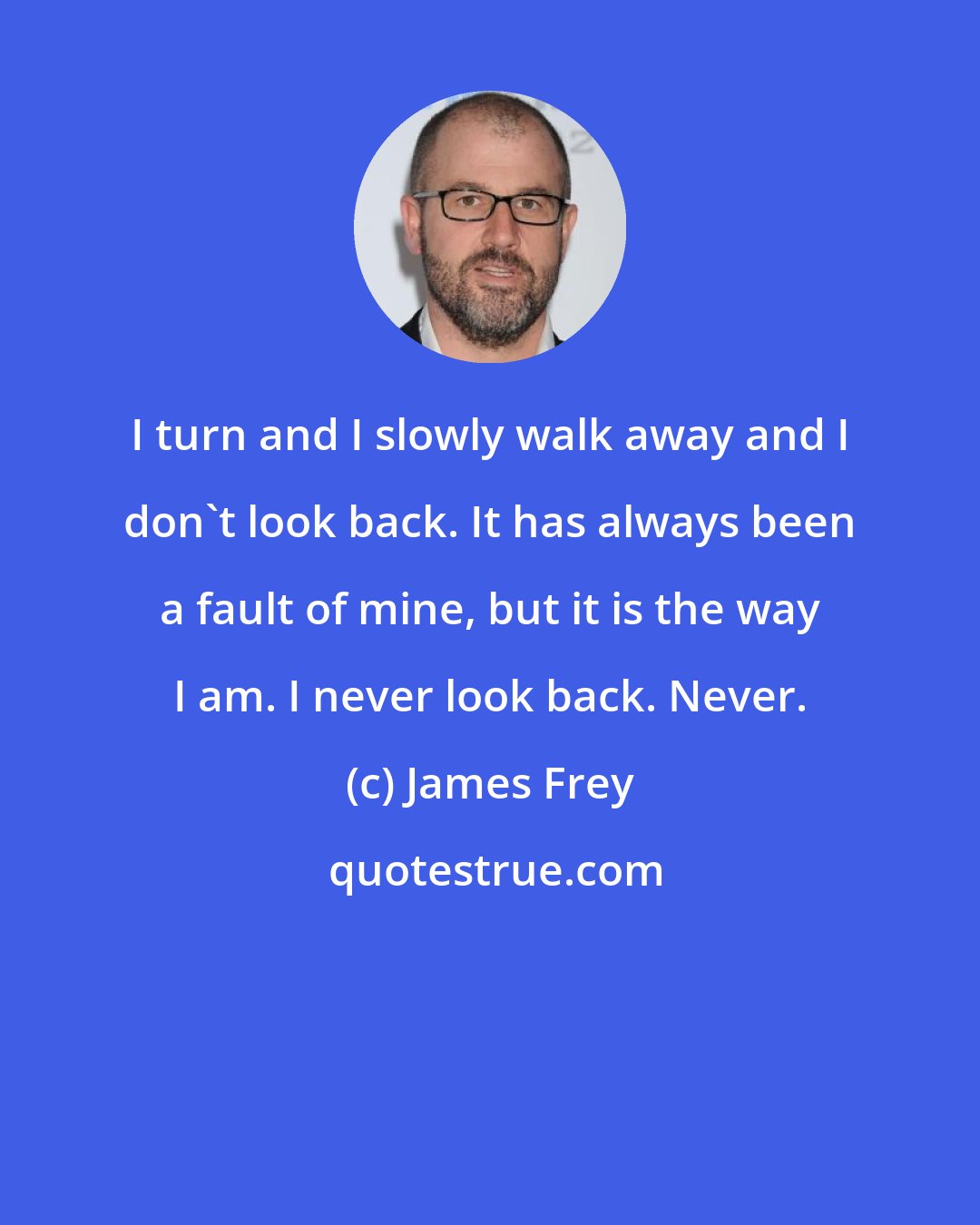 James Frey: I turn and I slowly walk away and I don't look back. It has always been a fault of mine, but it is the way I am. I never look back. Never.