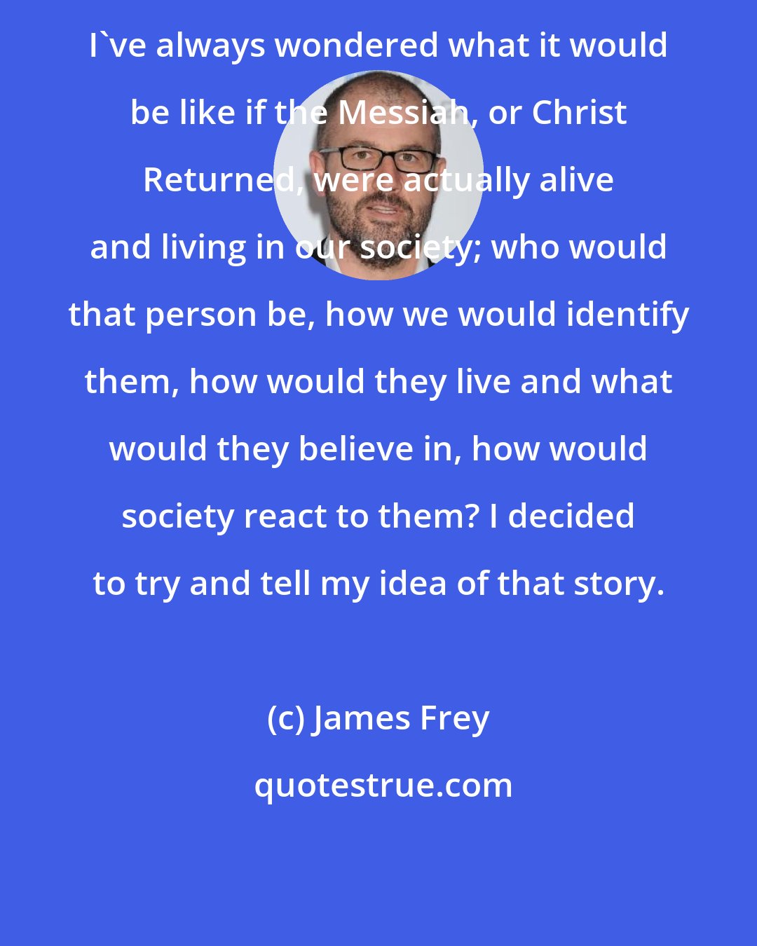 James Frey: I've always wondered what it would be like if the Messiah, or Christ Returned, were actually alive and living in our society; who would that person be, how we would identify them, how would they live and what would they believe in, how would society react to them? I decided to try and tell my idea of that story.