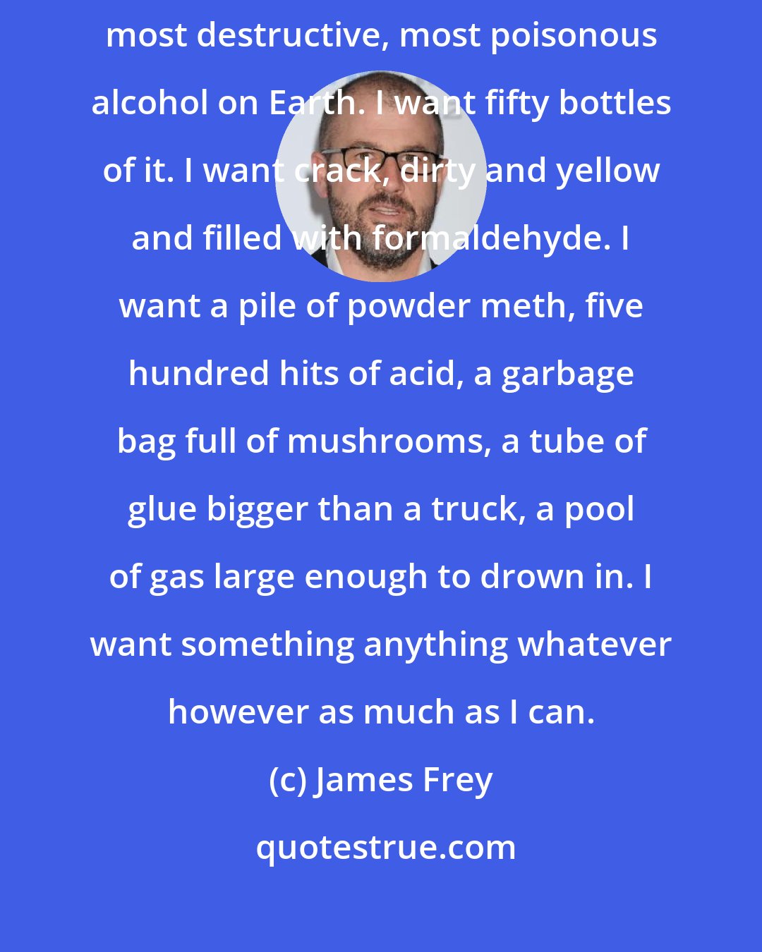 James Frey: I want a drink. I want fifty drinks. I want a bottle of the purest, strongest, most destructive, most poisonous alcohol on Earth. I want fifty bottles of it. I want crack, dirty and yellow and filled with formaldehyde. I want a pile of powder meth, five hundred hits of acid, a garbage bag full of mushrooms, a tube of glue bigger than a truck, a pool of gas large enough to drown in. I want something anything whatever however as much as I can.