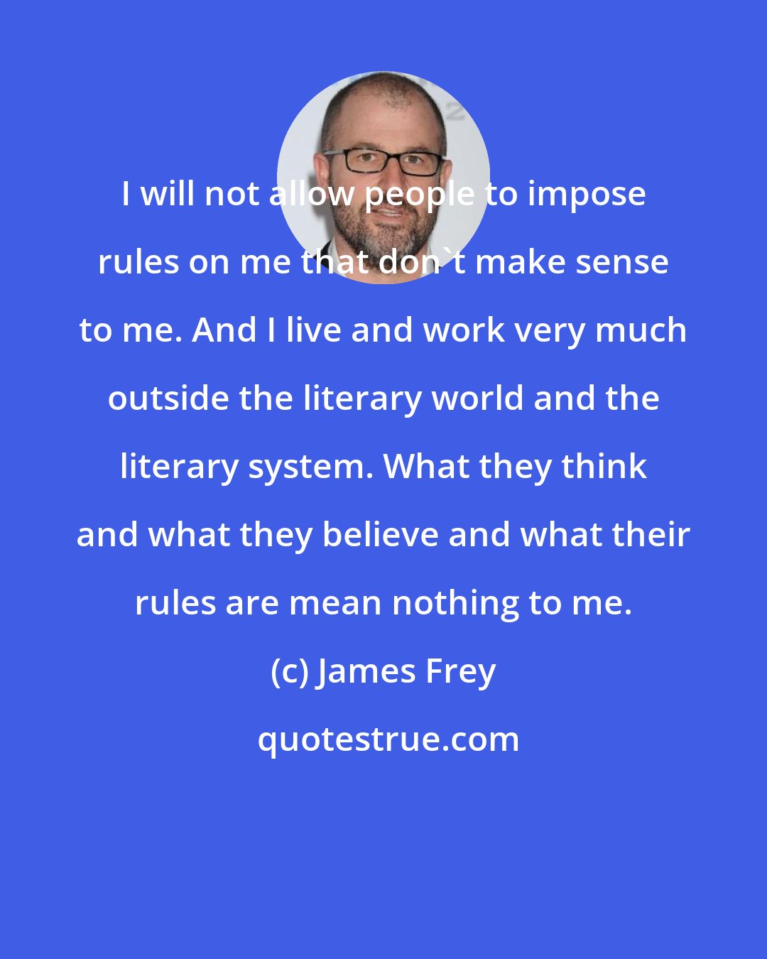 James Frey: I will not allow people to impose rules on me that don't make sense to me. And I live and work very much outside the literary world and the literary system. What they think and what they believe and what their rules are mean nothing to me.