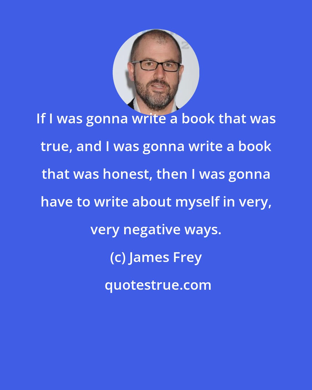 James Frey: If I was gonna write a book that was true, and I was gonna write a book that was honest, then I was gonna have to write about myself in very, very negative ways.