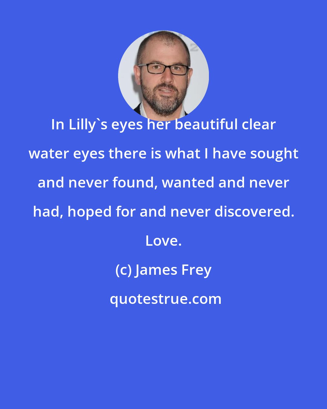 James Frey: In Lilly's eyes her beautiful clear water eyes there is what I have sought and never found, wanted and never had, hoped for and never discovered. Love.