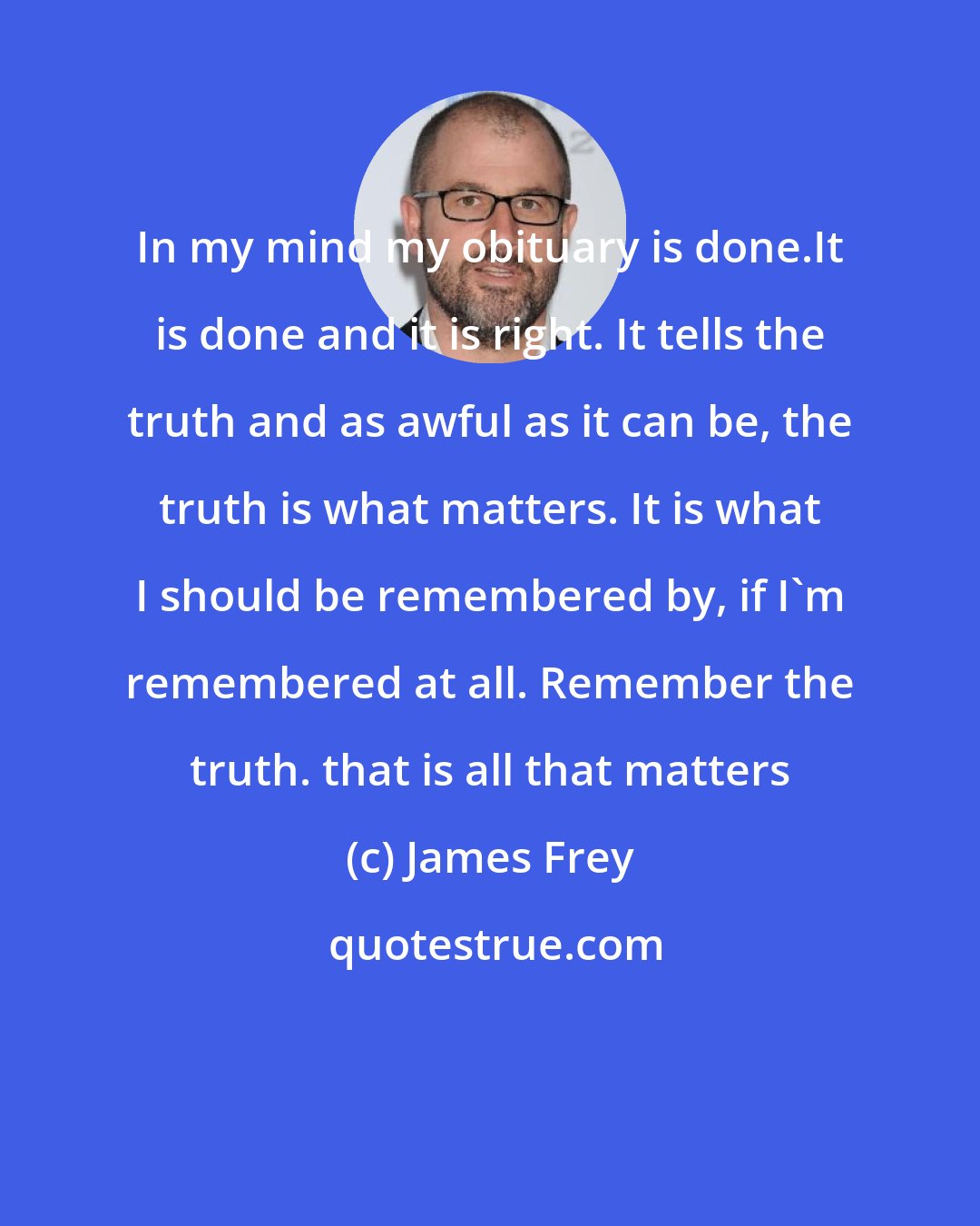 James Frey: In my mind my obituary is done.It is done and it is right. It tells the truth and as awful as it can be, the truth is what matters. It is what I should be remembered by, if I'm remembered at all. Remember the truth. that is all that matters