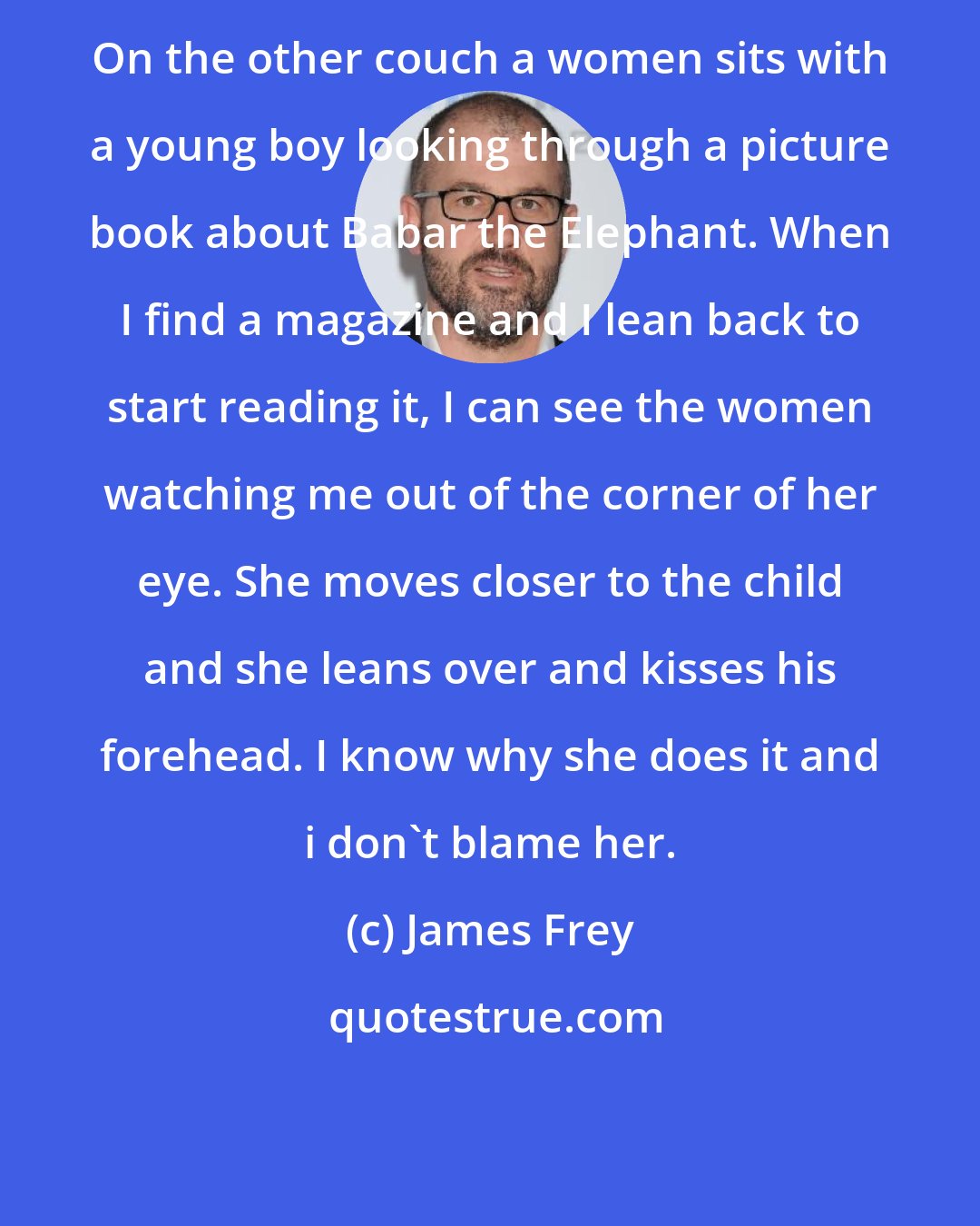 James Frey: On the other couch a women sits with a young boy looking through a picture book about Babar the Elephant. When I find a magazine and I lean back to start reading it, I can see the women watching me out of the corner of her eye. She moves closer to the child and she leans over and kisses his forehead. I know why she does it and i don't blame her.