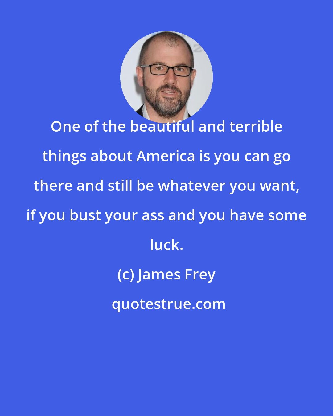 James Frey: One of the beautiful and terrible things about America is you can go there and still be whatever you want, if you bust your ass and you have some luck.