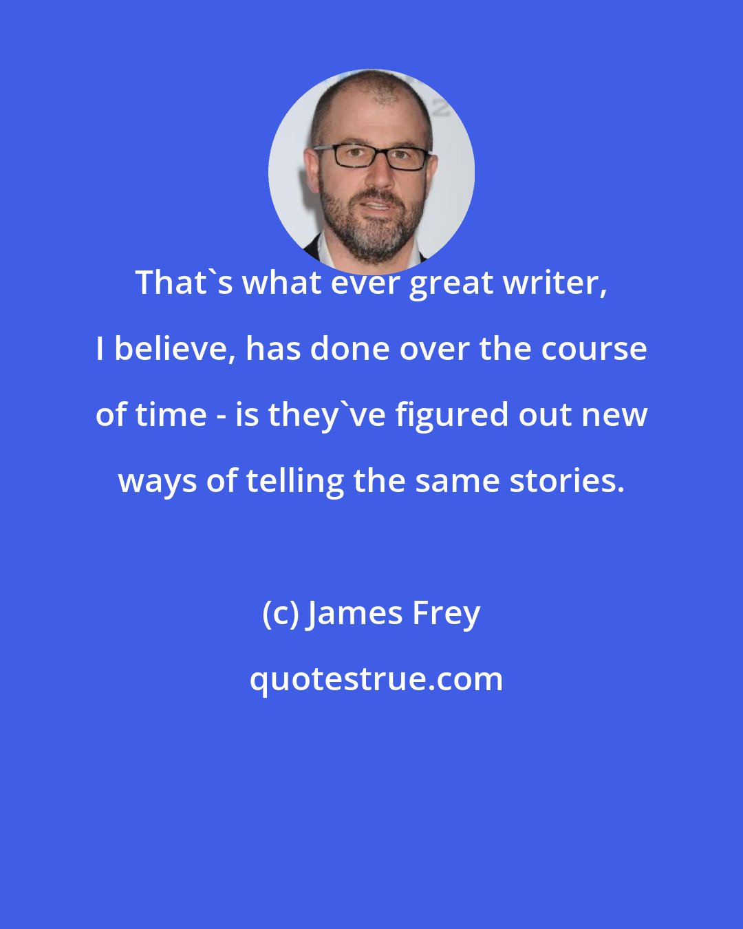 James Frey: That's what ever great writer, I believe, has done over the course of time - is they've figured out new ways of telling the same stories.