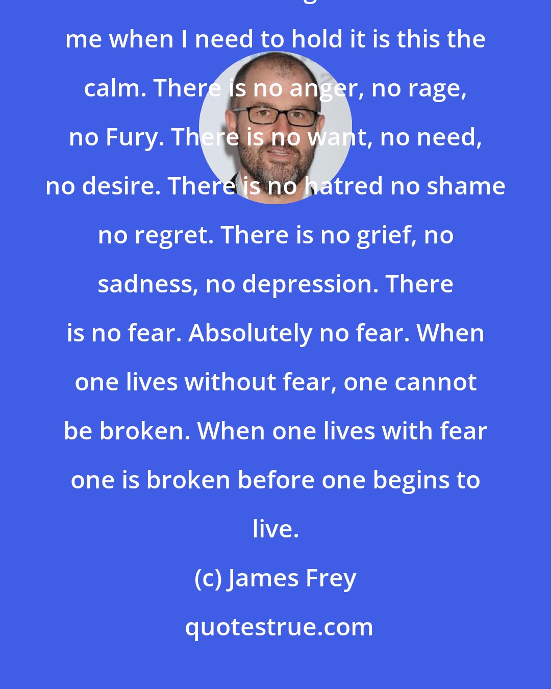 James Frey: The calm. If there is God or something Higher for me it is this. The calm. If there is something that will hold me when I need to hold it is this the calm. There is no anger, no rage, no Fury. There is no want, no need, no desire. There is no hatred no shame no regret. There is no grief, no sadness, no depression. There is no fear. Absolutely no fear. When one lives without fear, one cannot be broken. When one lives with fear one is broken before one begins to live.