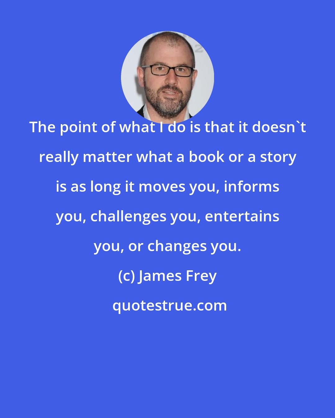 James Frey: The point of what I do is that it doesn't really matter what a book or a story is as long it moves you, informs you, challenges you, entertains you, or changes you.