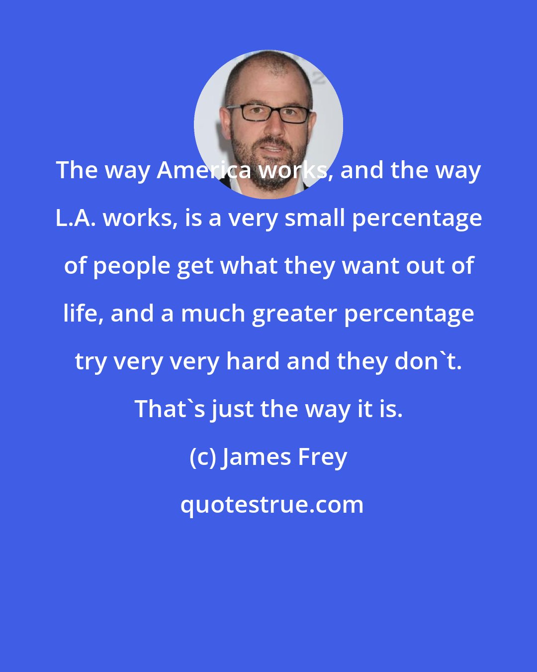 James Frey: The way America works, and the way L.A. works, is a very small percentage of people get what they want out of life, and a much greater percentage try very very hard and they don't. That's just the way it is.