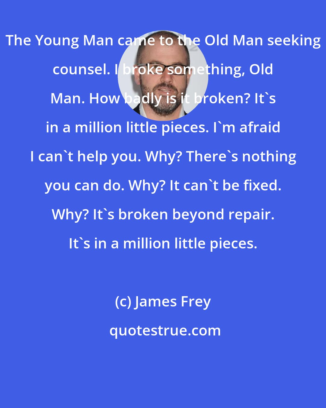 James Frey: The Young Man came to the Old Man seeking counsel. I broke something, Old Man. How badly is it broken? It's in a million little pieces. I'm afraid I can't help you. Why? There's nothing you can do. Why? It can't be fixed. Why? It's broken beyond repair. It's in a million little pieces.