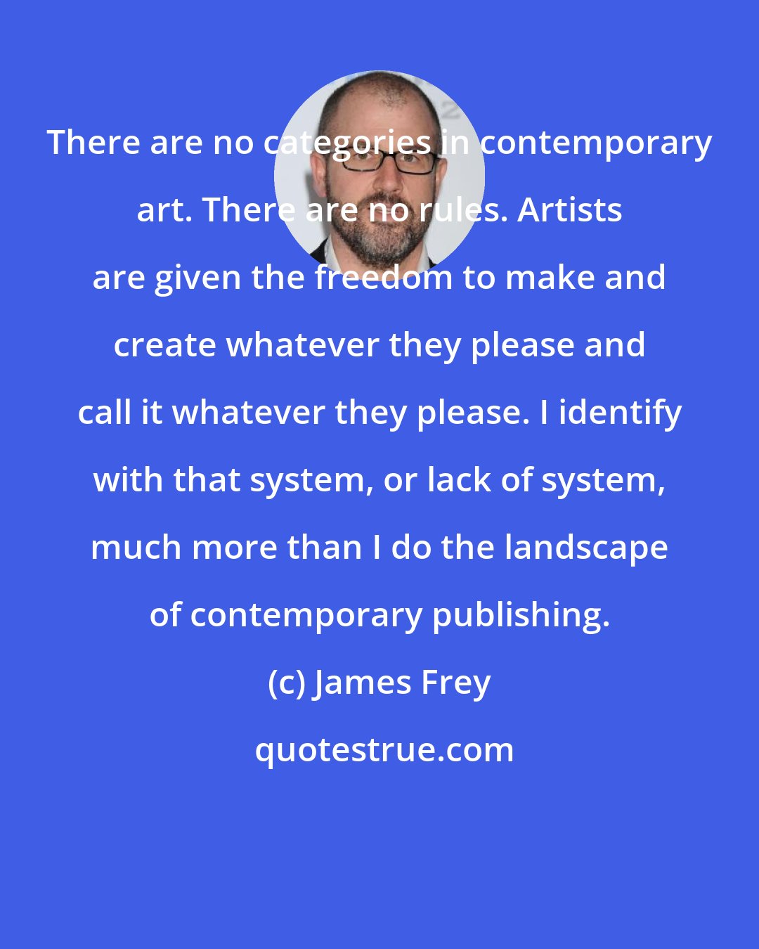 James Frey: There are no categories in contemporary art. There are no rules. Artists are given the freedom to make and create whatever they please and call it whatever they please. I identify with that system, or lack of system, much more than I do the landscape of contemporary publishing.