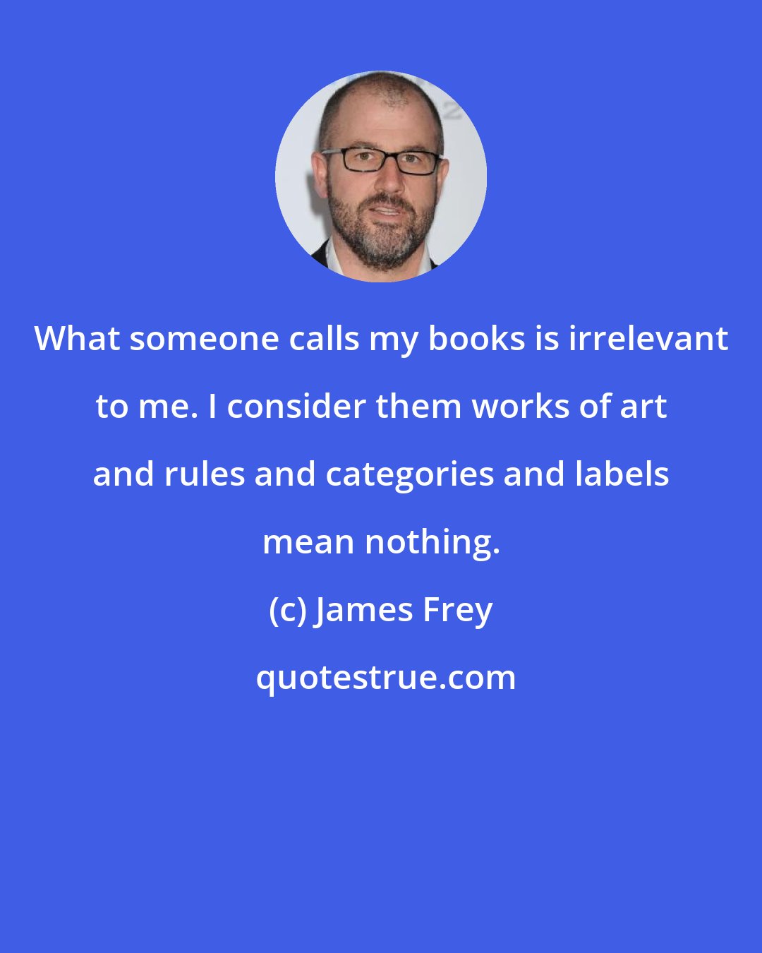 James Frey: What someone calls my books is irrelevant to me. I consider them works of art and rules and categories and labels mean nothing.