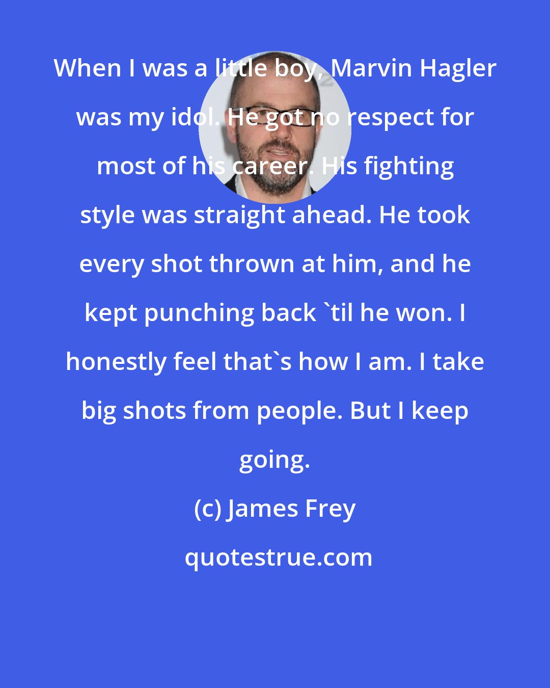 James Frey: When I was a little boy, Marvin Hagler was my idol. He got no respect for most of his career. His fighting style was straight ahead. He took every shot thrown at him, and he kept punching back 'til he won. I honestly feel that's how I am. I take big shots from people. But I keep going.