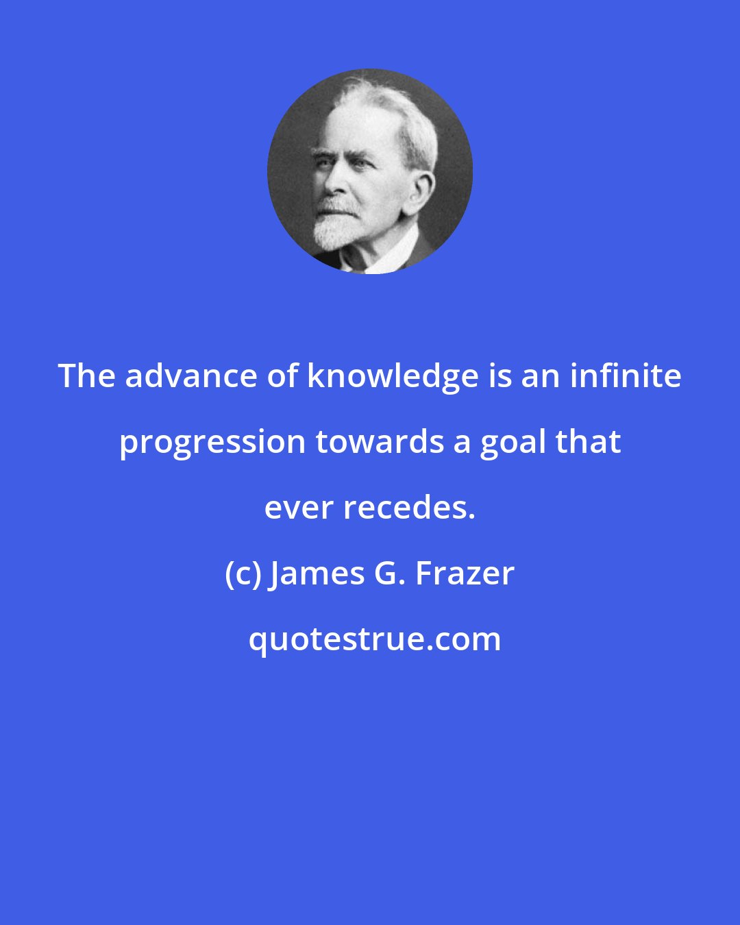 James G. Frazer: The advance of knowledge is an infinite progression towards a goal that ever recedes.