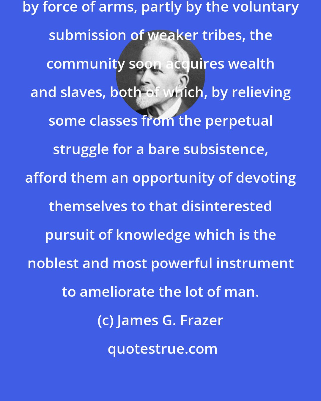 James G. Frazer: For extending its sway, partly by force of arms, partly by the voluntary submission of weaker tribes, the community soon acquires wealth and slaves, both of which, by relieving some classes from the perpetual struggle for a bare subsistence, afford them an opportunity of devoting themselves to that disinterested pursuit of knowledge which is the noblest and most powerful instrument to ameliorate the lot of man.