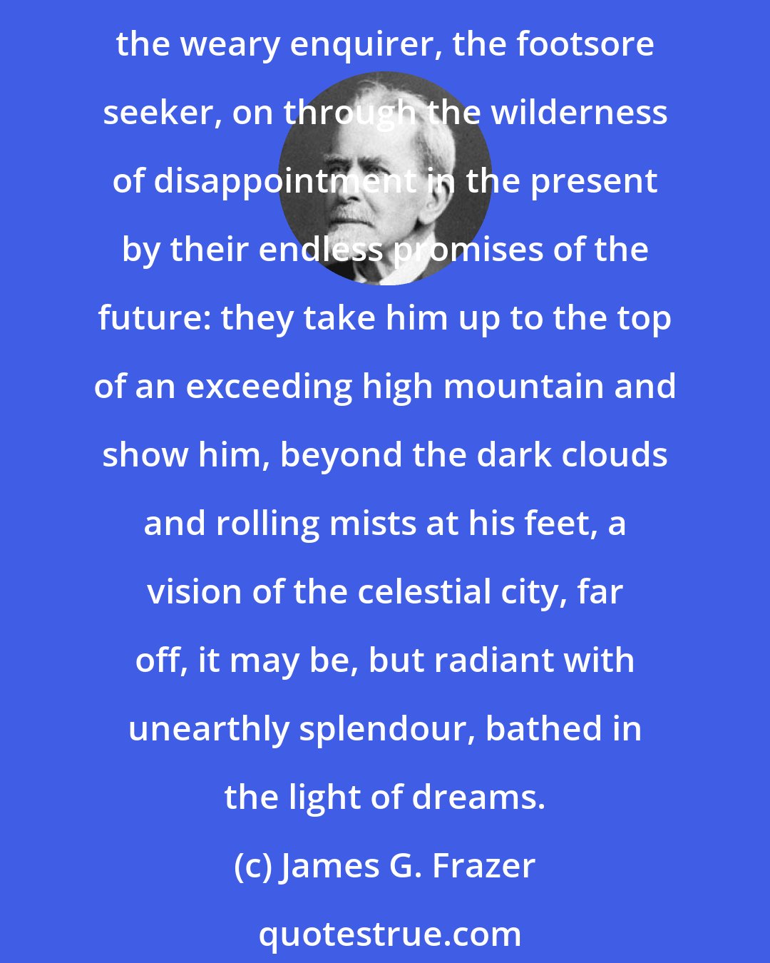 James G. Frazer: Hence the strong attraction which magic and science alike have exercised on the human mind; hence the powerful stimulus that both have given to the pursuit of knowledge. They lure the weary enquirer, the footsore seeker, on through the wilderness of disappointment in the present by their endless promises of the future: they take him up to the top of an exceeding high mountain and show him, beyond the dark clouds and rolling mists at his feet, a vision of the celestial city, far off, it may be, but radiant with unearthly splendour, bathed in the light of dreams.