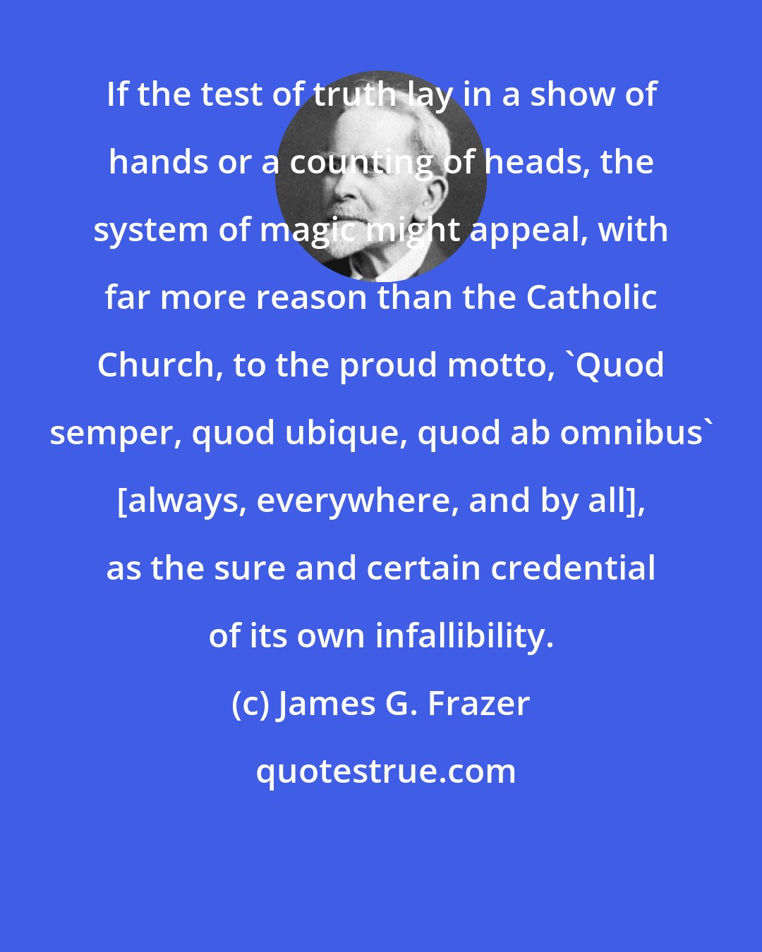 James G. Frazer: If the test of truth lay in a show of hands or a counting of heads, the system of magic might appeal, with far more reason than the Catholic Church, to the proud motto, 'Quod semper, quod ubique, quod ab omnibus' [always, everywhere, and by all], as the sure and certain credential of its own infallibility.