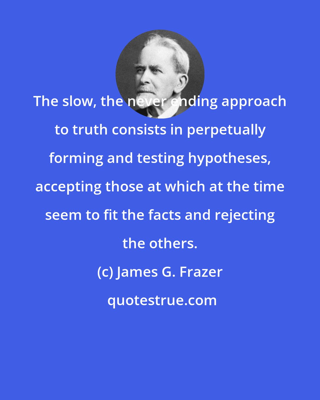 James G. Frazer: The slow, the never ending approach to truth consists in perpetually forming and testing hypotheses, accepting those at which at the time seem to fit the facts and rejecting the others.