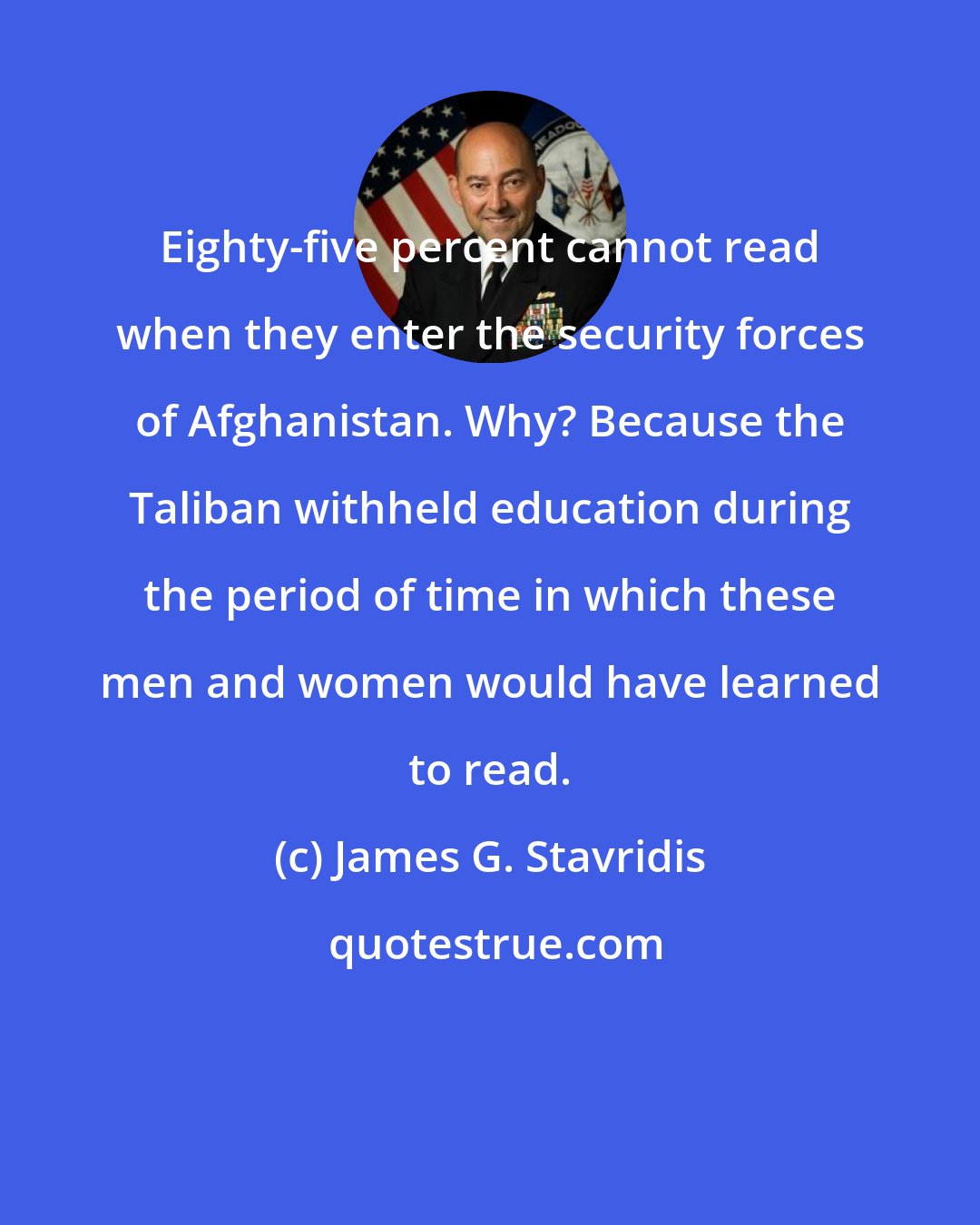 James G. Stavridis: Eighty-five percent cannot read when they enter the security forces of Afghanistan. Why? Because the Taliban withheld education during the period of time in which these men and women would have learned to read.