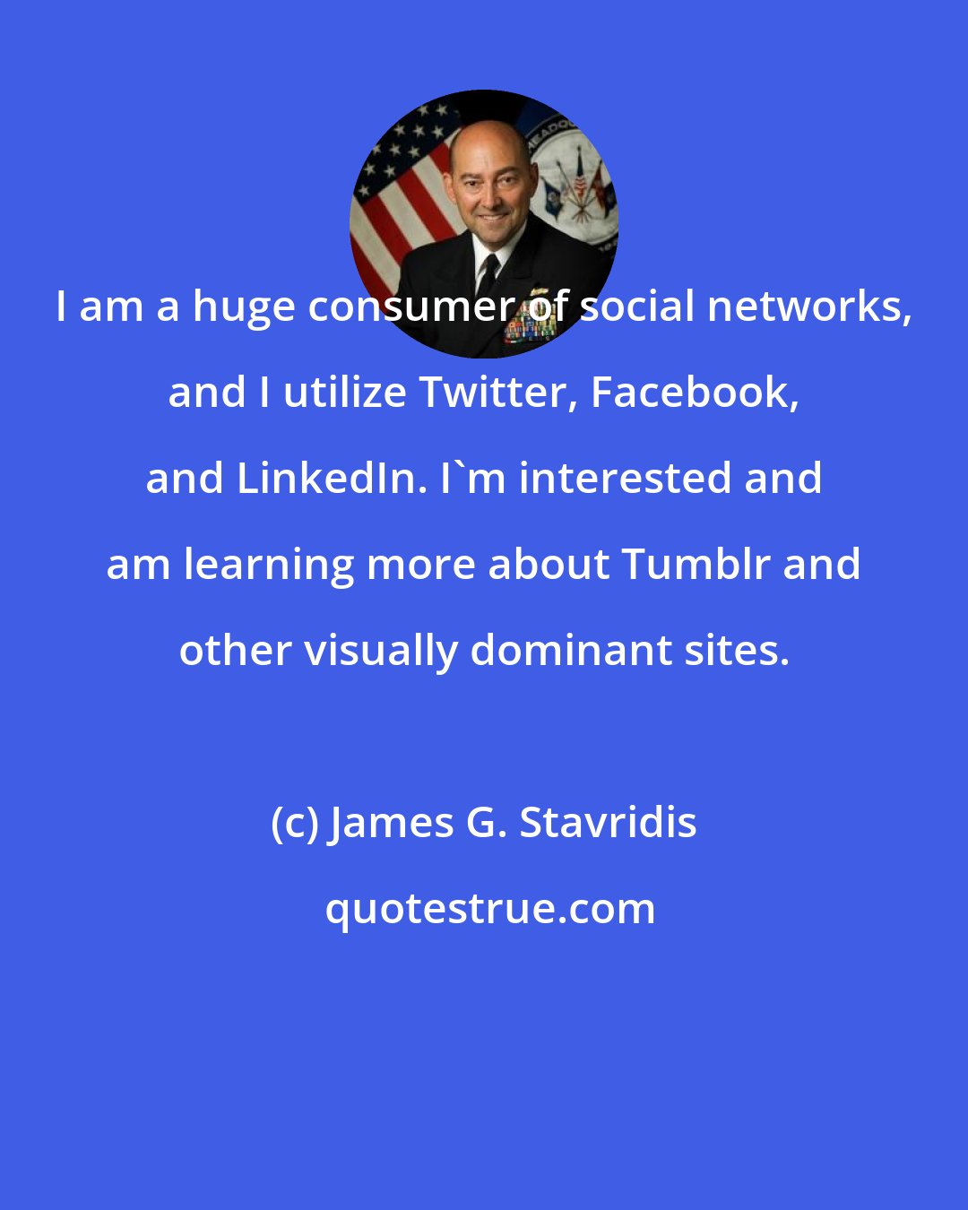 James G. Stavridis: I am a huge consumer of social networks, and I utilize Twitter, Facebook, and LinkedIn. I'm interested and am learning more about Tumblr and other visually dominant sites.