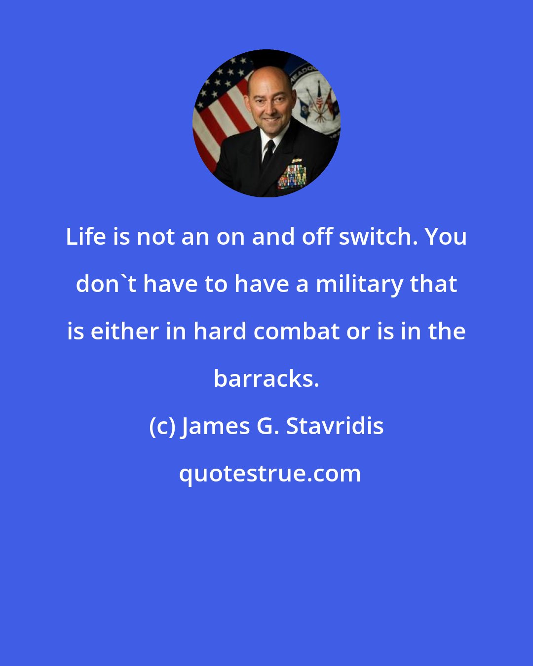 James G. Stavridis: Life is not an on and off switch. You don't have to have a military that is either in hard combat or is in the barracks.