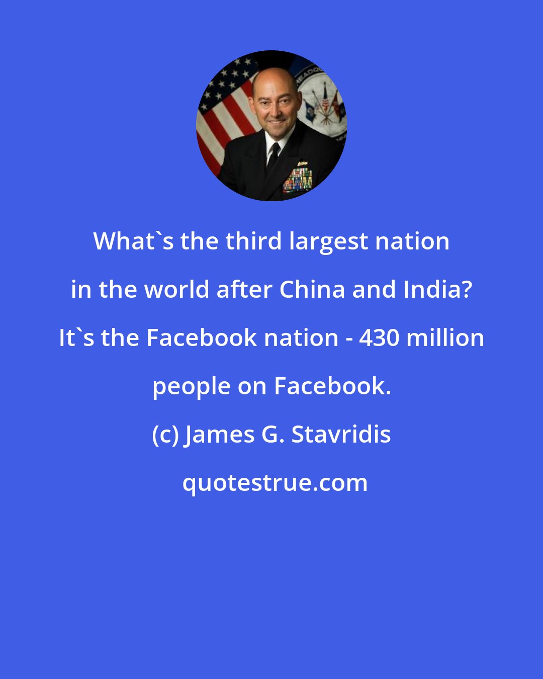 James G. Stavridis: What's the third largest nation in the world after China and India? It's the Facebook nation - 430 million people on Facebook.