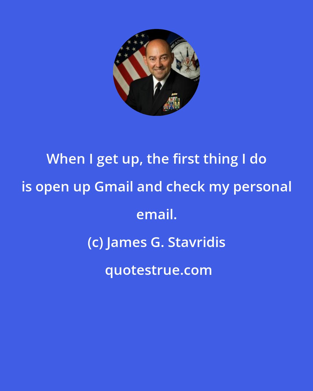 James G. Stavridis: When I get up, the first thing I do is open up Gmail and check my personal email.