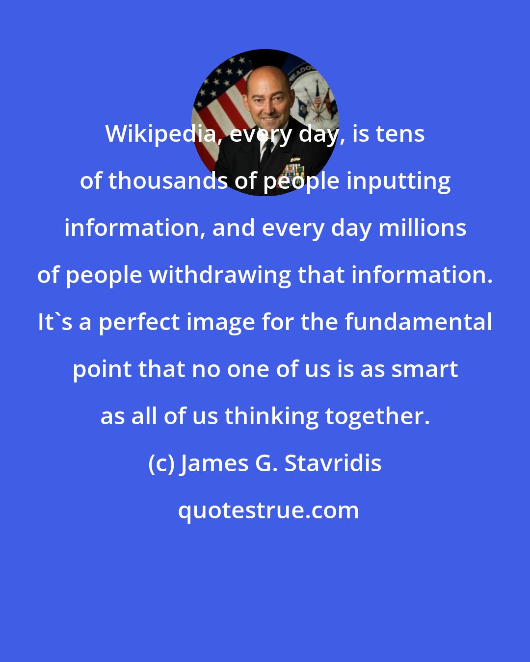 James G. Stavridis: Wikipedia, every day, is tens of thousands of people inputting information, and every day millions of people withdrawing that information. It's a perfect image for the fundamental point that no one of us is as smart as all of us thinking together.