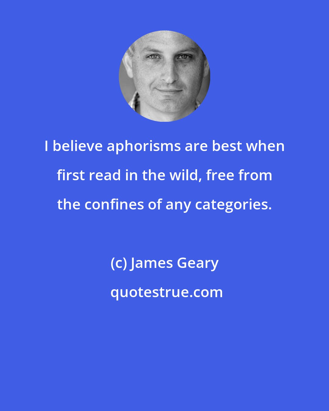 James Geary: I believe aphorisms are best when first read in the wild, free from the confines of any categories.