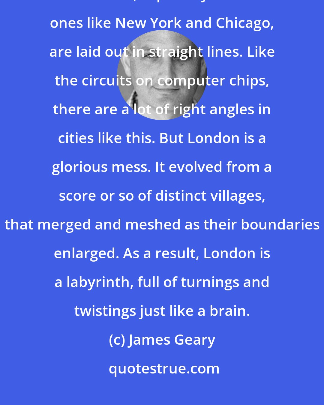 James Geary: London always reminds me of a brain. It is similarly convoluted and circuitous. A lot of cities, especially American ones like New York and Chicago, are laid out in straight lines. Like the circuits on computer chips, there are a lot of right angles in cities like this. But London is a glorious mess. It evolved from a score or so of distinct villages, that merged and meshed as their boundaries enlarged. As a result, London is a labyrinth, full of turnings and twistings just like a brain.