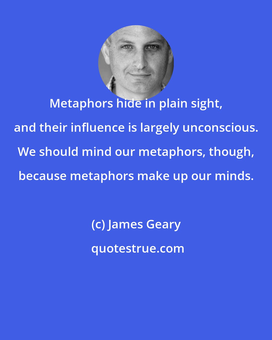 James Geary: Metaphors hide in plain sight, and their influence is largely unconscious. We should mind our metaphors, though, because metaphors make up our minds.