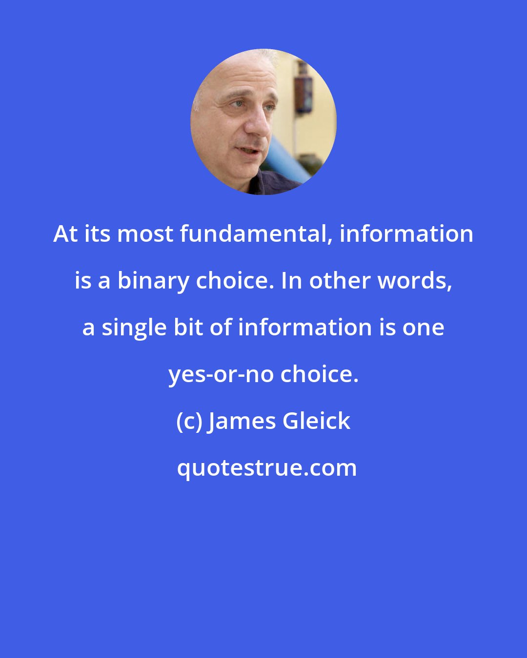 James Gleick: At its most fundamental, information is a binary choice. In other words, a single bit of information is one yes-or-no choice.