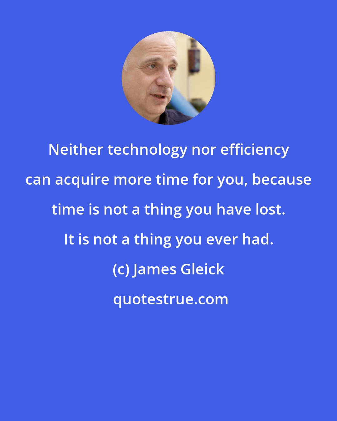 James Gleick: Neither technology nor efficiency can acquire more time for you, because time is not a thing you have lost. It is not a thing you ever had.