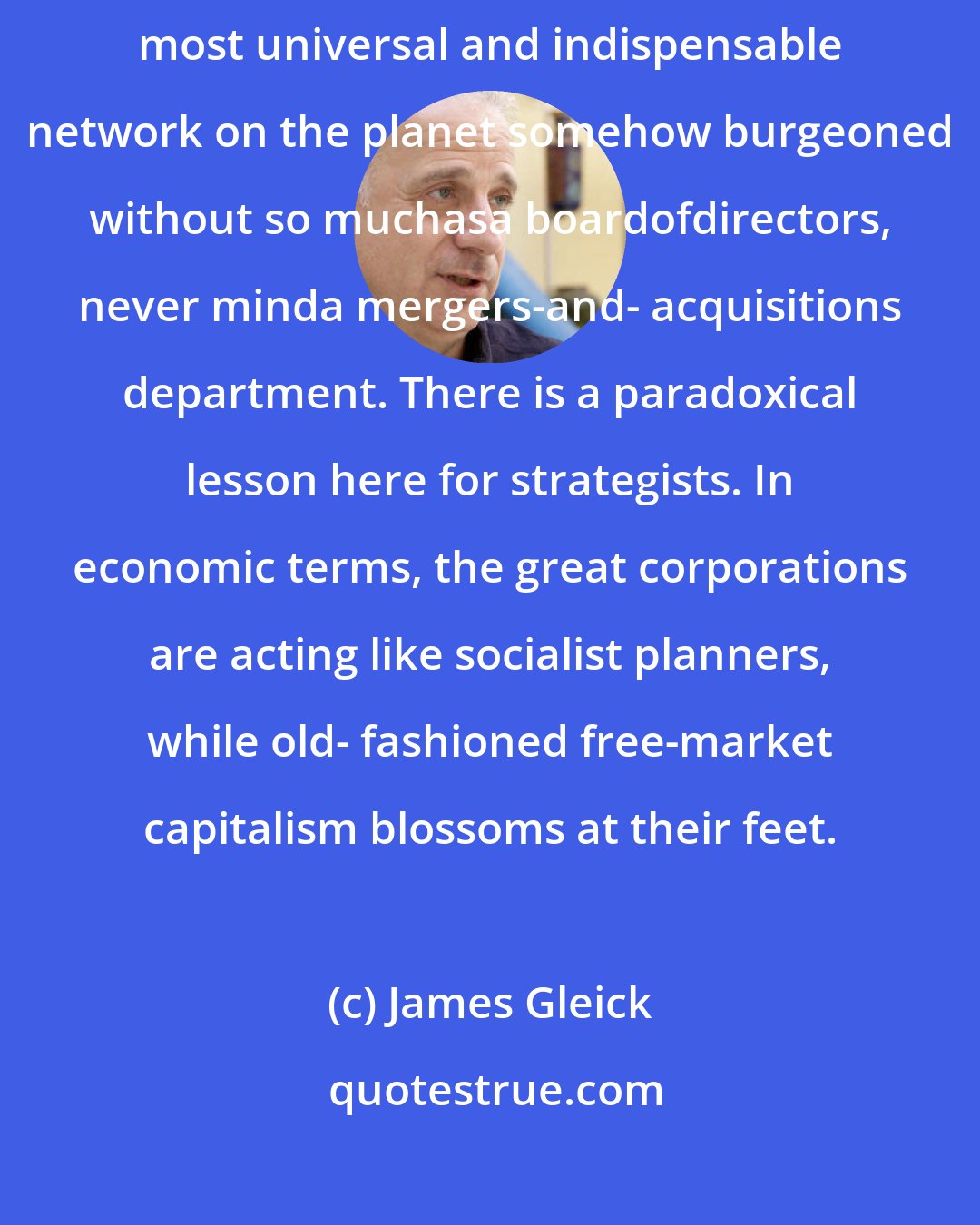 James Gleick: The Internet has taken shape with startlingly little planning? The most universal and indispensable network on the planet somehow burgeoned without so muchasa boardofdirectors, never minda mergers-and- acquisitions department. There is a paradoxical lesson here for strategists. In economic terms, the great corporations are acting like socialist planners, while old- fashioned free-market capitalism blossoms at their feet.