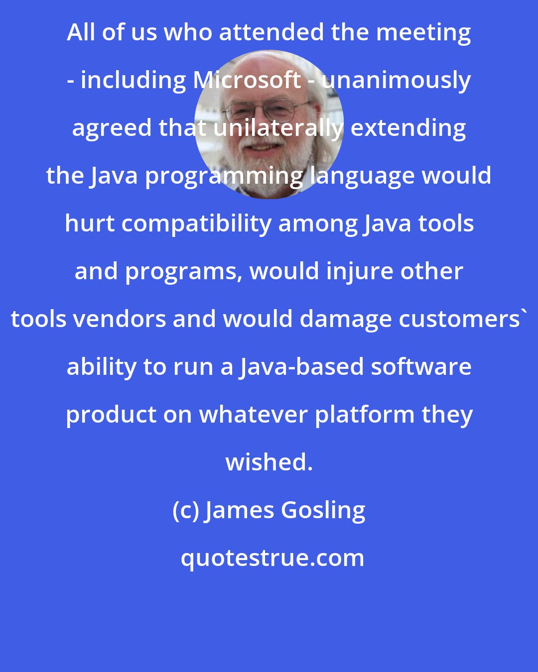 James Gosling: All of us who attended the meeting - including Microsoft - unanimously agreed that unilaterally extending the Java programming language would hurt compatibility among Java tools and programs, would injure other tools vendors and would damage customers' ability to run a Java-based software product on whatever platform they wished.