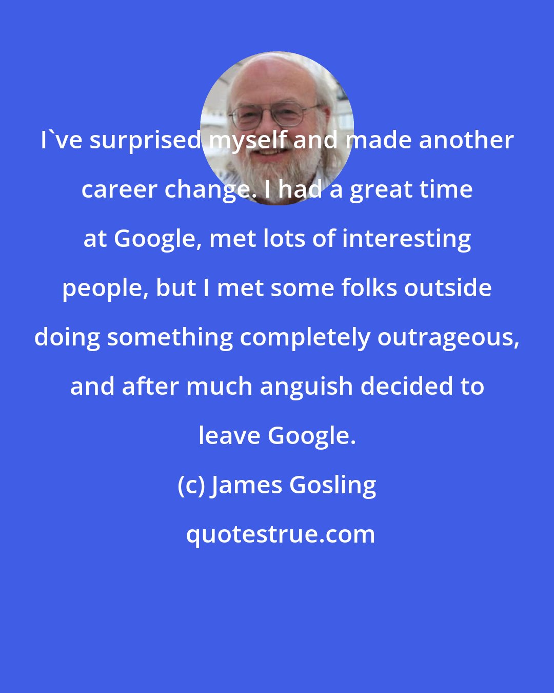 James Gosling: I've surprised myself and made another career change. I had a great time at Google, met lots of interesting people, but I met some folks outside doing something completely outrageous, and after much anguish decided to leave Google.