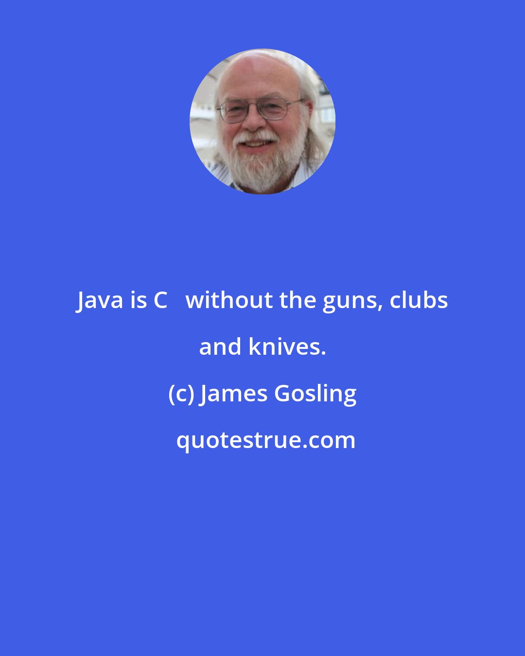 James Gosling: Java is C++ without the guns, clubs and knives.