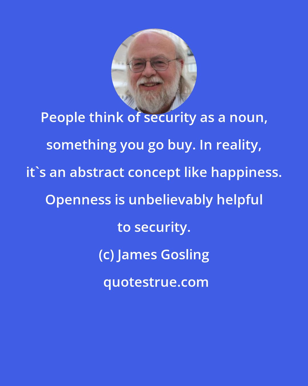 James Gosling: People think of security as a noun, something you go buy. In reality, it's an abstract concept like happiness. Openness is unbelievably helpful to security.