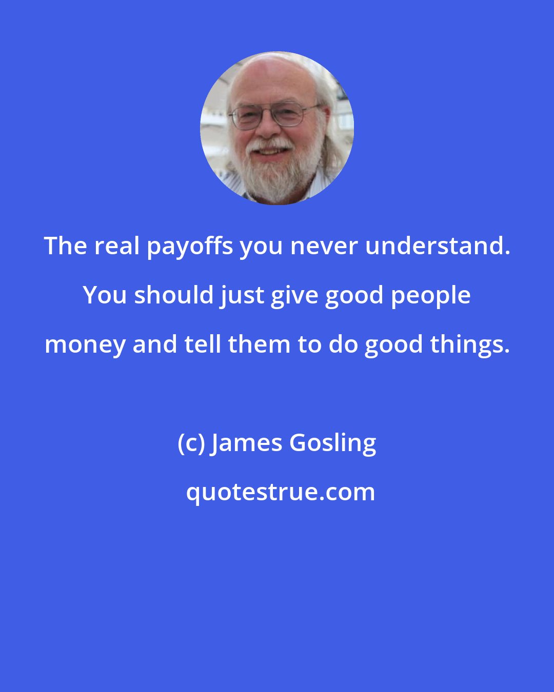 James Gosling: The real payoffs you never understand. You should just give good people money and tell them to do good things.