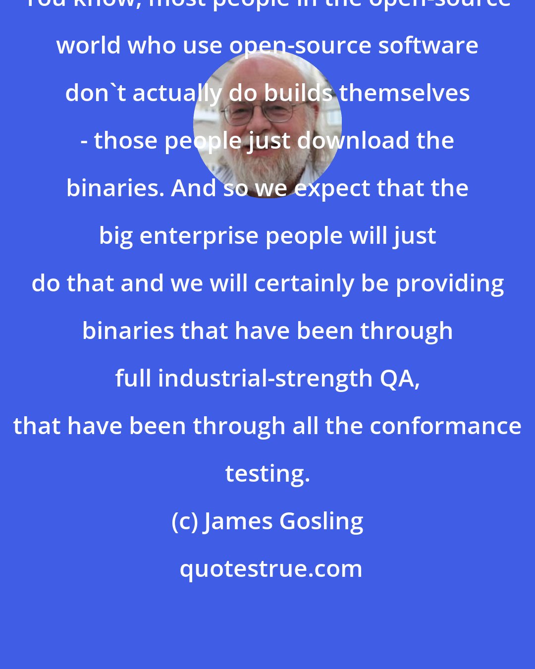 James Gosling: You know, most people in the open-source world who use open-source software don't actually do builds themselves - those people just download the binaries. And so we expect that the big enterprise people will just do that and we will certainly be providing binaries that have been through full industrial-strength QA, that have been through all the conformance testing.