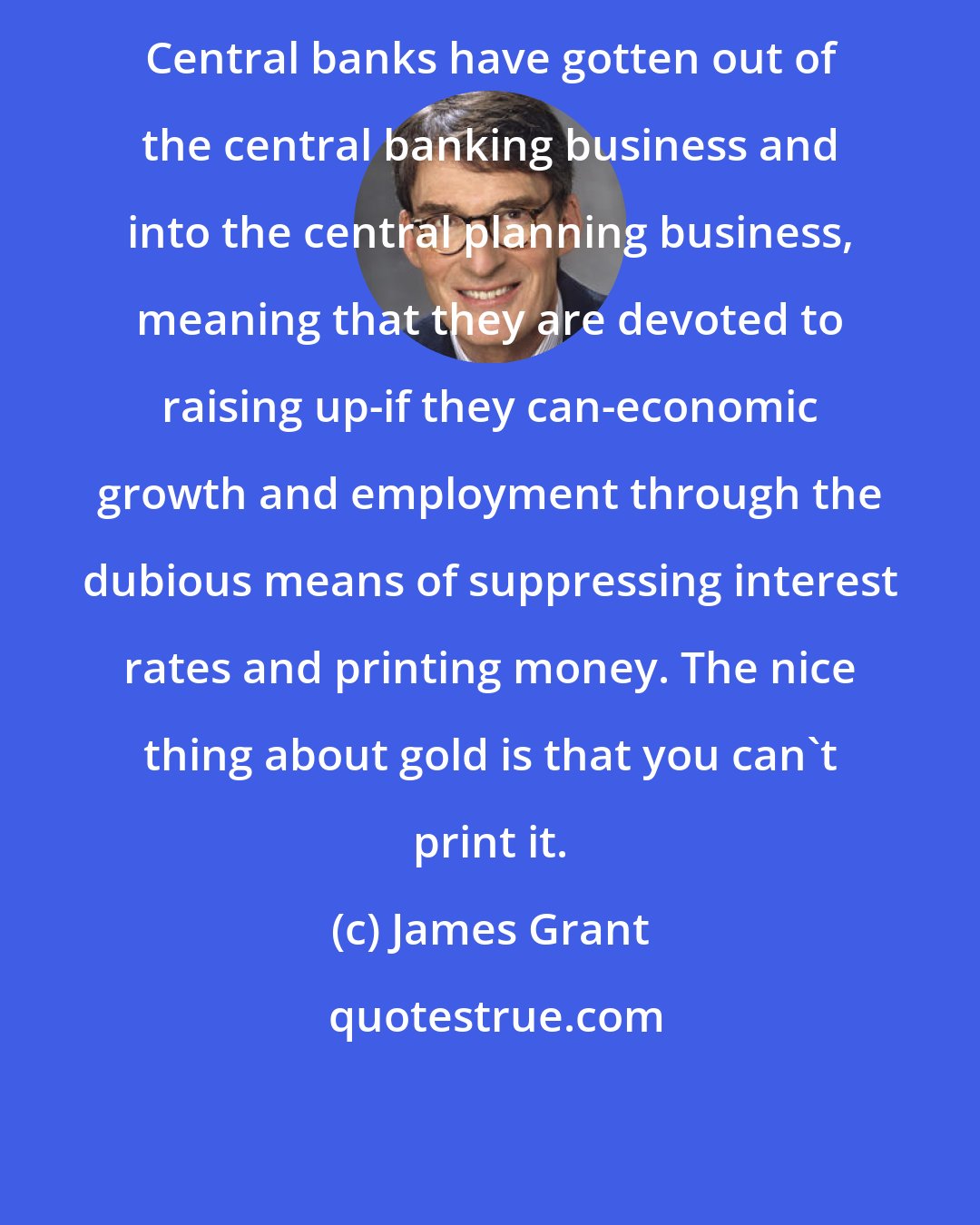James Grant: Central banks have gotten out of the central banking business and into the central planning business, meaning that they are devoted to raising up-if they can-economic growth and employment through the dubious means of suppressing interest rates and printing money. The nice thing about gold is that you can't print it.