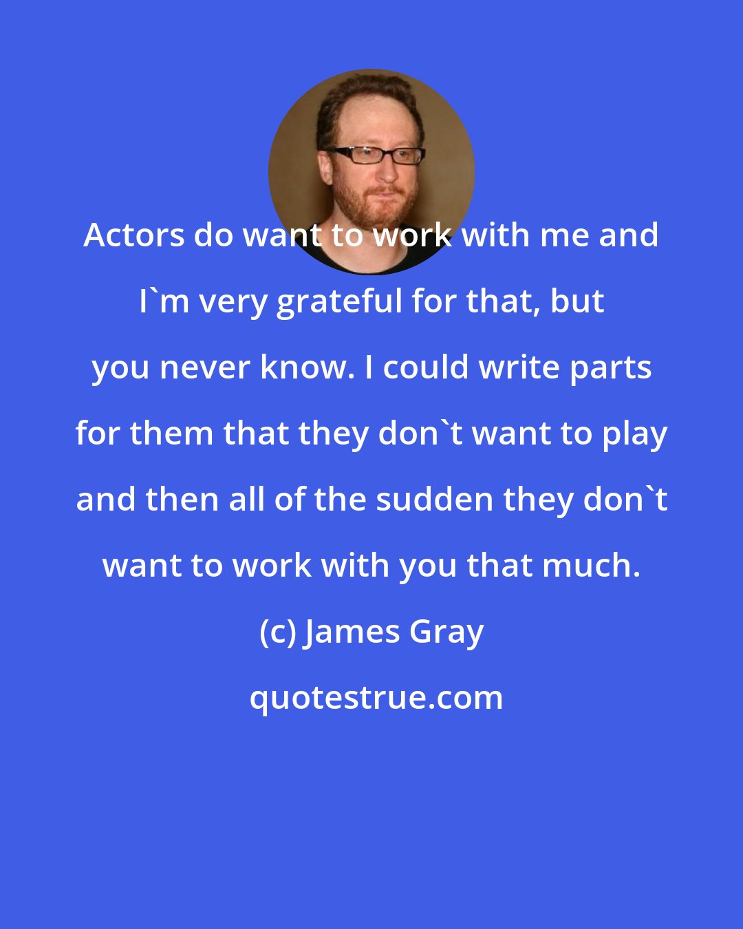 James Gray: Actors do want to work with me and I'm very grateful for that, but you never know. I could write parts for them that they don't want to play and then all of the sudden they don't want to work with you that much.
