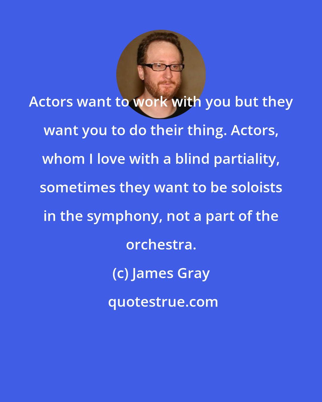 James Gray: Actors want to work with you but they want you to do their thing. Actors, whom I love with a blind partiality, sometimes they want to be soloists in the symphony, not a part of the orchestra.