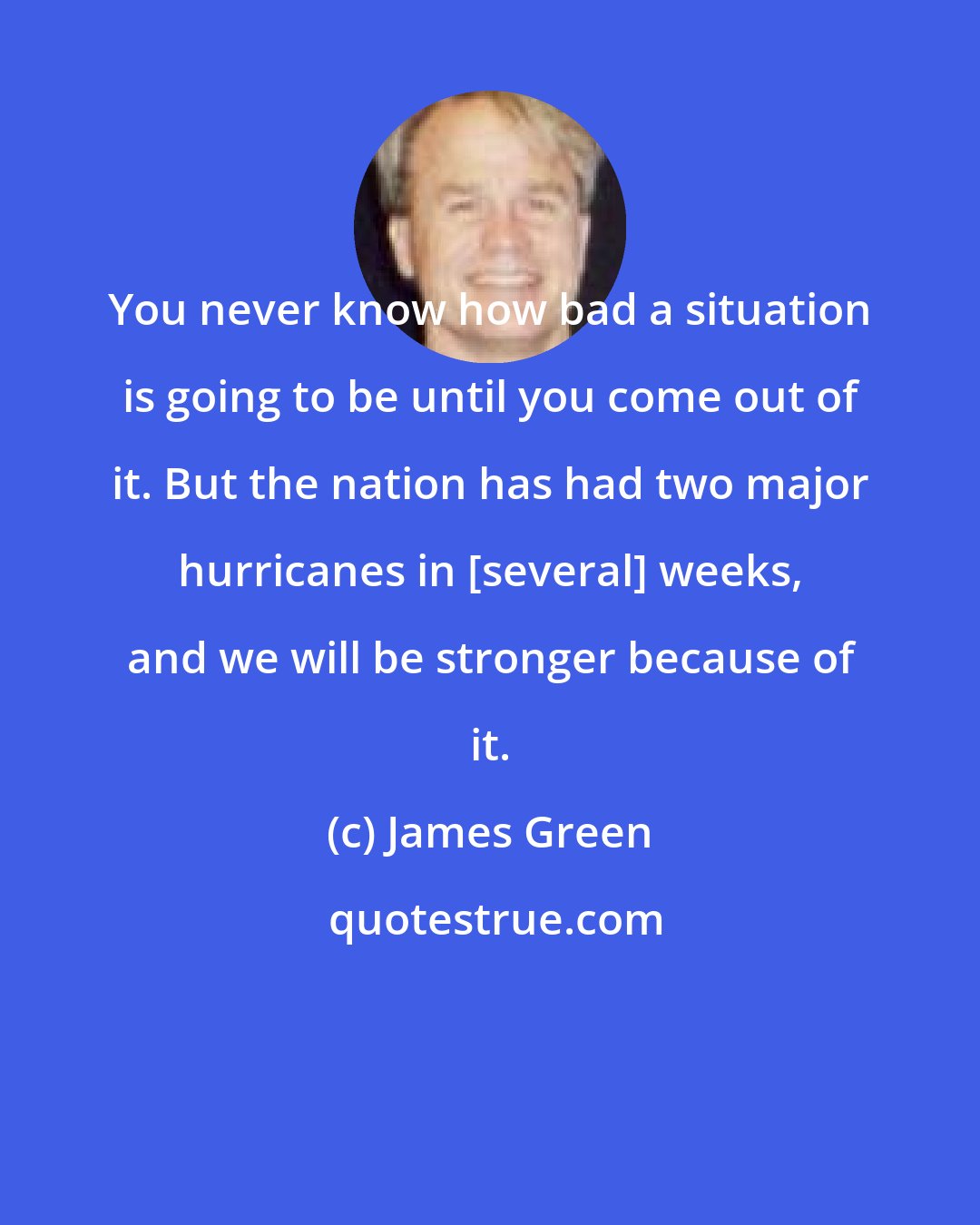 James Green: You never know how bad a situation is going to be until you come out of it. But the nation has had two major hurricanes in [several] weeks, and we will be stronger because of it.