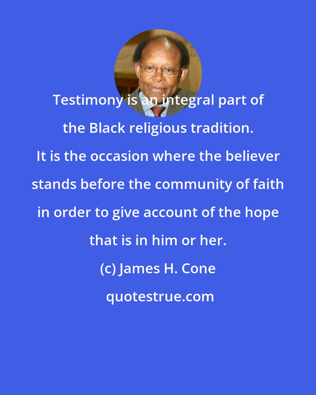 James H. Cone: Testimony is an integral part of the Black religious tradition. It is the occasion where the believer stands before the community of faith in order to give account of the hope that is in him or her.