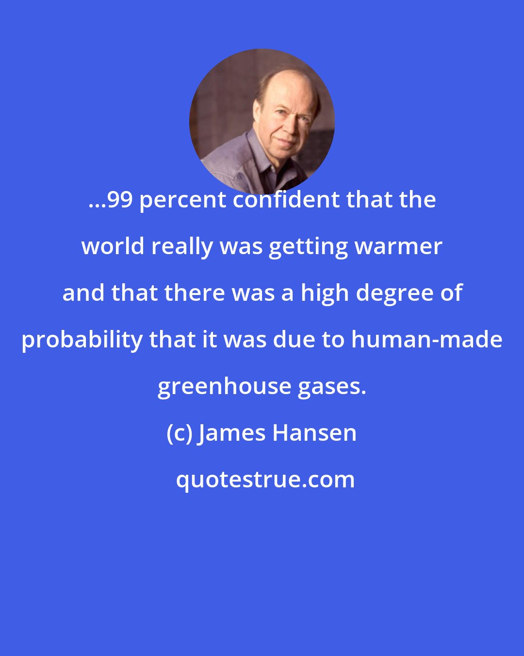 James Hansen: ...99 percent confident that the world really was getting warmer and that there was a high degree of probability that it was due to human-made greenhouse gases.